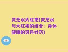 灵芝水大红袍(灵芝水与大红袍的结合：身体健康的灵丹妙药)