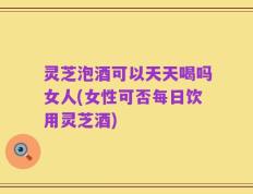 灵芝泡酒可以天天喝吗女人(女性可否每日饮用灵芝酒)
