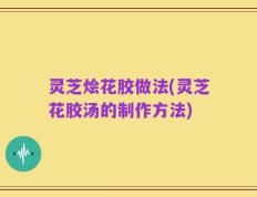 灵芝烩花胶做法(灵芝花胶汤的制作方法)