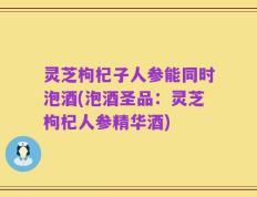 灵芝枸杞子人参能同时泡酒(泡酒圣品：灵芝枸杞人参精华酒)