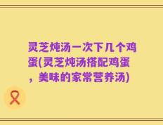 灵芝炖汤一次下几个鸡蛋(灵芝炖汤搭配鸡蛋，美味的家常营养汤)
