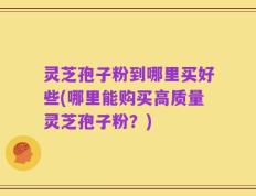 灵芝孢子粉到哪里买好些(哪里能购买高质量灵芝孢子粉？)
