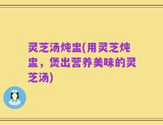 灵芝汤炖盅(用灵芝炖盅，煲出营养美味的灵芝汤)
