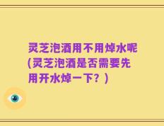 灵芝泡酒用不用焯水呢(灵芝泡酒是否需要先用开水焯一下？)