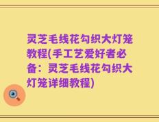 灵芝毛线花勾织大灯笼教程(手工艺爱好者必备：灵芝毛线花勾织大灯笼详细教程)