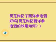 灵芝枸杞子西洋参泡酒好吗(灵芝枸杞西洋参泡酒的效果如何？)