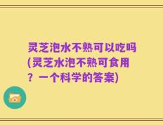 灵芝泡水不熟可以吃吗(灵芝水泡不熟可食用？一个科学的答案)