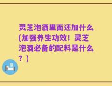 灵芝泡酒里面还加什么(加强养生功效！灵芝泡酒必备的配料是什么？)