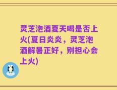灵芝泡酒夏天喝是否上火(夏日炎炎，灵芝泡酒解暑正好，别担心会上火)