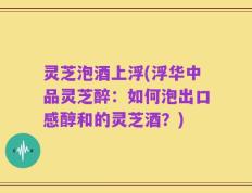 灵芝泡酒上浮(浮华中品灵芝醉：如何泡出口感醇和的灵芝酒？)