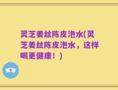 灵芝姜丝陈皮泡水(灵芝姜丝陈皮泡水，这样喝更健康！)