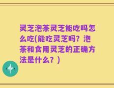 灵芝泡茶灵芝能吃吗怎么吃(能吃灵芝吗？泡茶和食用灵芝的正确方法是什么？)