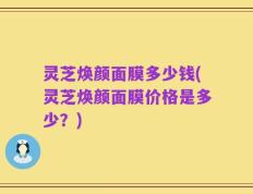 灵芝焕颜面膜多少钱(灵芝焕颜面膜价格是多少？)
