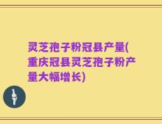 灵芝孢子粉冠县产量(重庆冠县灵芝孢子粉产量大幅增长)
