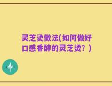 灵芝烫做法(如何做好口感香醇的灵芝烫？)