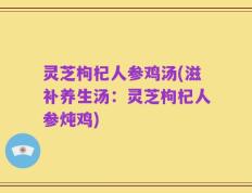 灵芝枸杞人参鸡汤(滋补养生汤：灵芝枸杞人参炖鸡)