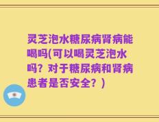 灵芝泡水糖尿病肾病能喝吗(可以喝灵芝泡水吗？对于糖尿病和肾病患者是否安全？)