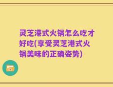灵芝港式火锅怎么吃才好吃(享受灵芝港式火锅美味的正确姿势)