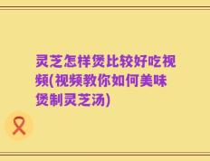 灵芝怎样煲比较好吃视频(视频教你如何美味煲制灵芝汤)