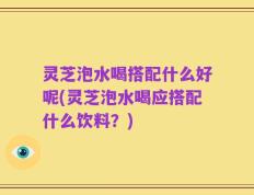 灵芝泡水喝搭配什么好呢(灵芝泡水喝应搭配什么饮料？)
