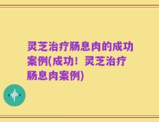 灵芝治疗肠息肉的成功案例(成功！灵芝治疗肠息肉案例)