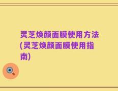 灵芝焕颜面膜使用方法(灵芝焕颜面膜使用指南)