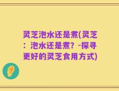 灵芝泡水还是煮(灵芝：泡水还是煮？-探寻更好的灵芝食用方式)