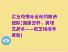 灵芝炖排骨莲藕的做法视频(健康营养，美味又简单——灵芝炖排骨莲藕)