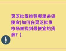 灵芝批发推荐哪里进货便宜(如何在灵芝批发市场里找到最便宜的货源？)