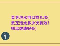 灵芝泡水可以熬几次(灵芝泡水多少次有效？喝出健康好处)