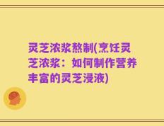 灵芝浓浆熬制(烹饪灵芝浓浆：如何制作营养丰富的灵芝浸液)