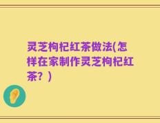 灵芝枸杞红茶做法(怎样在家制作灵芝枸杞红茶？)