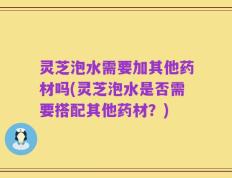 灵芝泡水需要加其他药材吗(灵芝泡水是否需要搭配其他药材？)