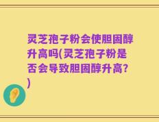 灵芝孢子粉会使胆固醇升高吗(灵芝孢子粉是否会导致胆固醇升高？)