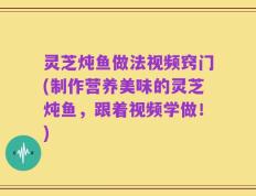 灵芝炖鱼做法视频窍门(制作营养美味的灵芝炖鱼，跟着视频学做！)