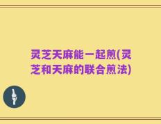 灵芝天麻能一起煎(灵芝和天麻的联合煎法)