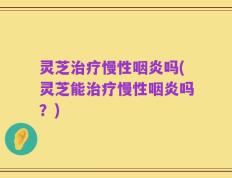 灵芝治疗慢性咽炎吗(灵芝能治疗慢性咽炎吗？)