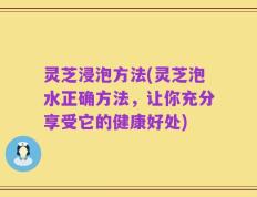 灵芝浸泡方法(灵芝泡水正确方法，让你充分享受它的健康好处)