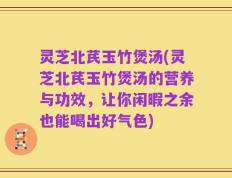 灵芝北芪玉竹煲汤(灵芝北芪玉竹煲汤的营养与功效，让你闲暇之余也能喝出好气色)