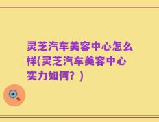 灵芝汽车美容中心怎么样(灵芝汽车美容中心实力如何？)