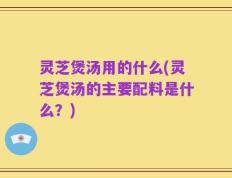 灵芝煲汤用的什么(灵芝煲汤的主要配料是什么？)