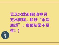 灵芝水敷面膜(洛神灵芝水面膜，肌肤“水润通透”，痘痘灰常不易生！)