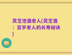 灵芝泡酒老人(灵芝酒：百岁老人的长寿秘诀)