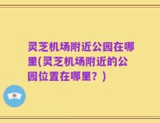 灵芝机场附近公园在哪里(灵芝机场附近的公园位置在哪里？)