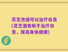 灵芝泡酒可以治疗白发(灵芝酒有助于治疗白发，提高身体健康)