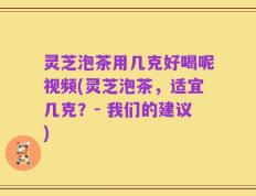 灵芝泡茶用几克好喝呢视频(灵芝泡茶，适宜几克？- 我们的建议)