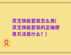 灵芝焕能套装怎么用(灵芝焕能套装的正确使用方法是什么？)