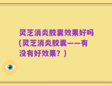 灵芝消炎胶囊效果好吗(灵芝消炎胶囊——有没有好效果？)