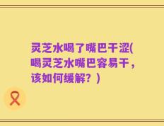 灵芝水喝了嘴巴干涩(喝灵芝水嘴巴容易干，该如何缓解？)