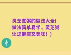 灵芝煮粥的做法大全(做法简单易学，灵芝粥让您健康又美味！)